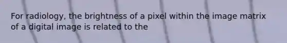 For radiology, the brightness of a pixel within the image matrix of a digital image is related to the