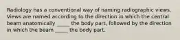 Radiology has a conventional way of naming radiographic views. Views are named according to the direction in which the central beam anatomically _____ the body part, followed by the direction in which the beam _____ the body part.