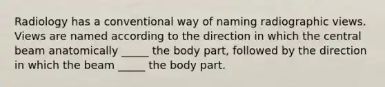 Radiology has a conventional way of naming radiographic views. Views are named according to the direction in which the central beam anatomically _____ the body part, followed by the direction in which the beam _____ the body part.