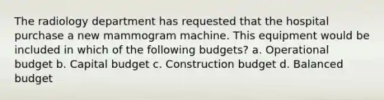 The radiology department has requested that the hospital purchase a new mammogram machine. This equipment would be included in which of the following budgets? a. Operational budget b. Capital budget c. Construction budget d. Balanced budget