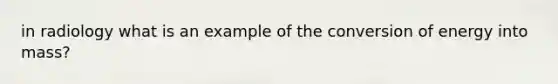 in radiology what is an example of the conversion of energy into mass?