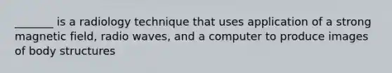 _______ is a radiology technique that uses application of a strong magnetic field, radio waves, and a computer to produce images of body structures