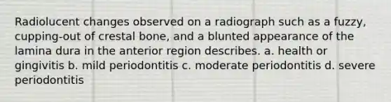 Radiolucent changes observed on a radiograph such as a fuzzy, cupping-out of crestal bone, and a blunted appearance of the lamina dura in the anterior region describes. a. health or gingivitis b. mild periodontitis c. moderate periodontitis d. severe periodontitis