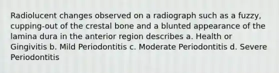 Radiolucent changes observed on a radiograph such as a fuzzy, cupping-out of the crestal bone and a blunted appearance of the lamina dura in the anterior region describes a. Health or Gingivitis b. Mild Periodontitis c. Moderate Periodontitis d. Severe Periodontitis