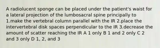 A radiolucent sponge can be placed under the patient's waist for a lateral projection of the lumbosacral spine principally to 1.make the vertebral column parallel with the IR 2.place the intervertebral disk spaces perpendicular to the IR 3.decrease the amount of scatter reaching the IR A 1 only B 1 and 2 only C 2 and 3 only D 1, 2, and 3