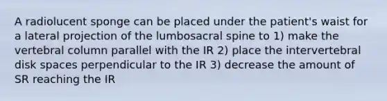 A radiolucent sponge can be placed under the patient's waist for a lateral projection of the lumbosacral spine to 1) make the vertebral column parallel with the IR 2) place the intervertebral disk spaces perpendicular to the IR 3) decrease the amount of SR reaching the IR