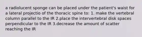 a radiolucent sponge can be placed under the patient's waist for a lateral projectio of the thoracic spine to: 1. make the vertebral column parallel to the IR 2.place the intervertebral disk spaces perpendicular to the IR 3.decrease the amount of scatter reaching the IR