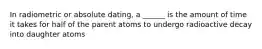 In radiometric or absolute dating, a ______ is the amount of time it takes for half of the parent atoms to undergo radioactive decay into daughter atoms