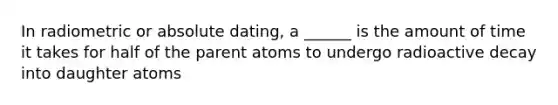 In radiometric or absolute dating, a ______ is the amount of time it takes for half of the parent atoms to undergo radioactive decay into daughter atoms