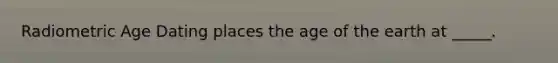Radiometric Age Dating places the age of the earth at _____.