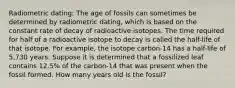 Radiometric dating: The age of fossils can sometimes be determined by radiometric dating, which is based on the constant rate of decay of radioactive isotopes. The time required for half of a radioactive isotope to decay is called the half-life of that isotope. For example, the isotope carbon-14 has a half-life of 5,730 years. Suppose it is determined that a fossilized leaf contains 12.5% of the carbon-14 that was present when the fossil formed. How many years old is the fossil?