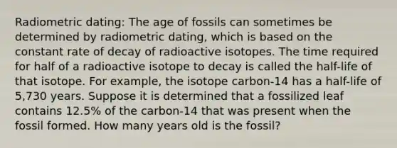 Radiometric dating: The age of fossils can sometimes be determined by radiometric dating, which is based on the constant rate of decay of radioactive isotopes. The time required for half of a radioactive isotope to decay is called the half-life of that isotope. For example, the isotope carbon-14 has a half-life of 5,730 years. Suppose it is determined that a fossilized leaf contains 12.5% of the carbon-14 that was present when the fossil formed. How many years old is the fossil?