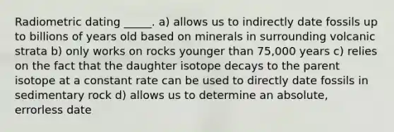 Radiometric dating _____. a) allows us to indirectly date fossils up to billions of years old based on minerals in surrounding volcanic strata b) only works on rocks younger than 75,000 years c) relies on the fact that the daughter isotope decays to the parent isotope at a constant rate can be used to directly date fossils in sedimentary rock d) allows us to determine an absolute, errorless date