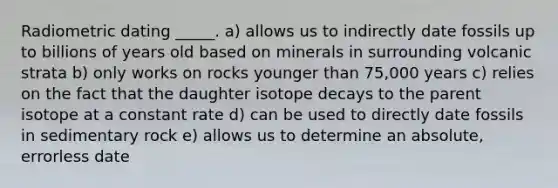 Radiometric dating _____. a) allows us to indirectly date fossils up to billions of years old based on minerals in surrounding volcanic strata b) only works on rocks younger than 75,000 years c) relies on the fact that the daughter isotope decays to the parent isotope at a constant rate d) can be used to directly date fossils in sedimentary rock e) allows us to determine an absolute, errorless date