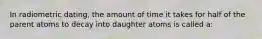 In radiometric dating, the amount of time it takes for half of the parent atoms to decay into daughter atoms is called a: