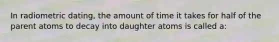 In radiometric dating, the amount of time it takes for half of the parent atoms to decay into daughter atoms is called a: