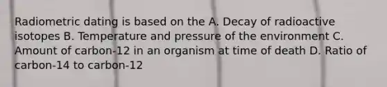 Radiometric dating is based on the A. Decay of radioactive isotopes B. Temperature and pressure of the environment C. Amount of carbon-12 in an organism at time of death D. Ratio of carbon-14 to carbon-12