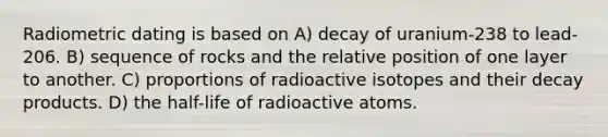 Radiometric dating is based on A) decay of uranium-238 to lead-206. B) sequence of rocks and the relative position of one layer to another. C) proportions of radioactive isotopes and their decay products. D) the half-life of radioactive atoms.