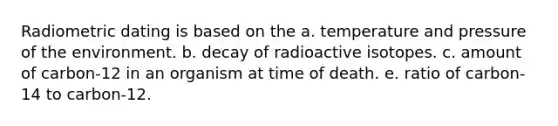 Radiometric dating is based on the a. temperature and pressure of the environment. b. decay of radioactive isotopes. c. amount of carbon-12 in an organism at time of death. e. ratio of carbon-14 to carbon-12.