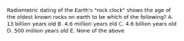 Radiometric dating of the Earth's "rock clock" shows the age of the oldest known rocks on earth to be which of the following? A. 13 billion years old B. 4.6 million years old C. 4.6 billion years old D. 500 million years old E. None of the above