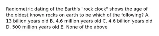 Radiometric dating of the Earth's "rock clock" shows the age of the oldest known rocks on earth to be which of the following? A. 13 billion years old B. 4.6 million years old C. 4.6 billion years old D. 500 million years old E. None of the above