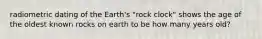radiometric dating of the Earth's "rock clock" shows the age of the oldest known rocks on earth to be how many years old?