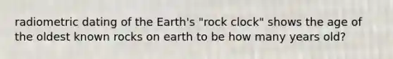 radiometric dating of the Earth's "rock clock" shows the age of the oldest known rocks on earth to be how many years old?