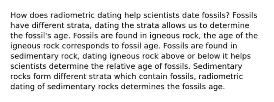 How does radiometric dating help scientists date fossils? Fossils have different strata, dating the strata allows us to determine the fossil's age. Fossils are found in igneous rock, the age of the igneous rock corresponds to fossil age. Fossils are found in sedimentary rock, dating igneous rock above or below it helps scientists determine the relative age of fossils. Sedimentary rocks form different strata which contain fossils, radiometric dating of sedimentary rocks determines the fossils age.