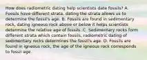 How does radiometric dating help scientists date fossils? A. Fossils have different strata, dating the strata allows us to determine the fossil's age. B. Fossils are found in sedimentary rock, dating igneous rock above or below it helps scientists determine the relative age of fossils. C. Sedimentary rocks form different strata which contain fossils, radiometric dating of sedimentary rocks determines the fossil's age. D. Fossils are found in igneous rock, the age of the igneous rock corresponds to fossil age.