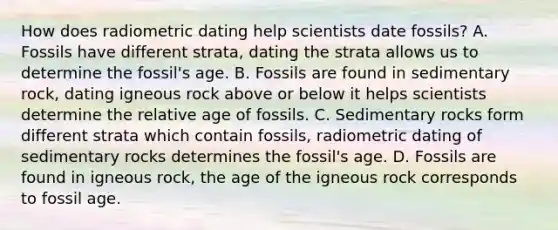 How does radiometric dating help scientists date fossils? A. Fossils have different strata, dating the strata allows us to determine the fossil's age. B. Fossils are found in sedimentary rock, dating igneous rock above or below it helps scientists determine the relative age of fossils. C. Sedimentary rocks form different strata which contain fossils, radiometric dating of sedimentary rocks determines the fossil's age. D. Fossils are found in igneous rock, the age of the igneous rock corresponds to fossil age.