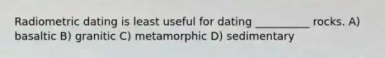 Radiometric dating is least useful for dating __________ rocks. A) basaltic B) granitic C) metamorphic D) sedimentary