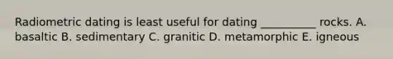Radiometric dating is least useful for dating __________ rocks. A. basaltic B. sedimentary C. granitic D. metamorphic E. igneous