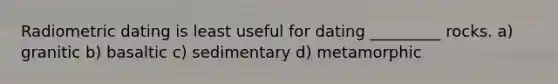 Radiometric dating is least useful for dating _________ rocks. a) granitic b) basaltic c) sedimentary d) metamorphic