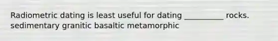 Radiometric dating is least useful for dating __________ rocks. sedimentary granitic basaltic metamorphic