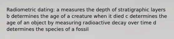 Radiometric dating: a measures the depth of stratigraphic layers b determines the age of a creature when it died c determines the age of an object by measuring radioactive decay over time d determines the species of a fossil