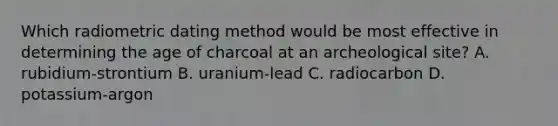 Which radiometric dating method would be most effective in determining the age of charcoal at an archeological site? A. rubidium-strontium B. uranium-lead C. radiocarbon D. potassium-argon