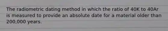 The radiometric dating method in which the ratio of 40K to 40Ar is measured to provide an absolute date for a material older than 200,000 years.