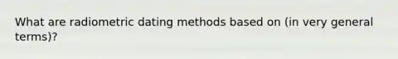 What are radiometric dating methods based on (in very general terms)?