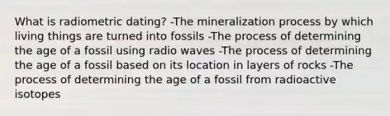 What is radiometric dating? -The mineralization process by which living things are turned into fossils -The process of determining the age of a fossil using radio waves -The process of determining the age of a fossil based on its location in layers of rocks -The process of determining the age of a fossil from radioactive isotopes