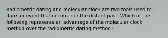 Radiometric dating and molecular clock are two tools used to date an event that occurred in the distant past. Which of the following represents an advantage of the molecular clock method over the radiometric dating method?