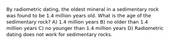 By radiometric dating, the oldest mineral in a sedimentary rock was found to be 1.4 million years old. What is the age of the sedimentary rock? A) 1.4 million years B) no older than 1.4 million years C) no younger than 1.4 million years D) Radiometric dating does not work for sedimentary rocks.