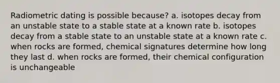 Radiometric dating is possible because? a. isotopes decay from an unstable state to a stable state at a known rate b. isotopes decay from a stable state to an unstable state at a known rate c. when rocks are formed, chemical signatures determine how long they last d. when rocks are formed, their chemical configuration is unchangeable