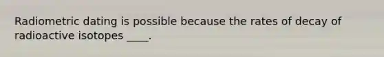 Radiometric dating is possible because the rates of decay of radioactive isotopes ____.