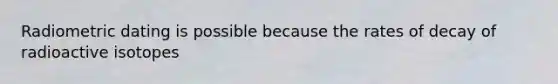 Radiometric dating is possible because the rates of decay of radioactive isotopes