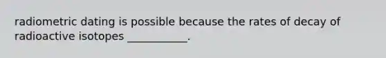 radiometric dating is possible because the rates of decay of radioactive isotopes ___________.