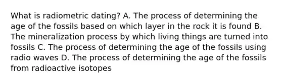 What is radiometric dating? A. The process of determining the age of the fossils based on which layer in the rock it is found B. The mineralization process by which living things are turned into fossils C. The process of determining the age of the fossils using radio waves D. The process of determining the age of the fossils from radioactive isotopes