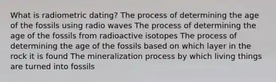 What is radiometric dating? The process of determining the age of the fossils using radio waves The process of determining the age of the fossils from radioactive isotopes The process of determining the age of the fossils based on which layer in the rock it is found The mineralization process by which living things are turned into fossils