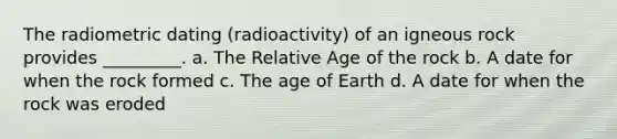 The radiometric dating (radioactivity) of an igneous rock provides _________. a. The Relative Age of the rock b. A date for when the rock formed c. <a href='https://www.questionai.com/knowledge/kgi0WII0vt-the-age-of-earth' class='anchor-knowledge'>the age of earth</a> d. A date for when the rock was eroded