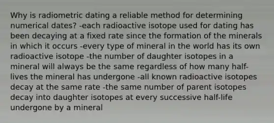 Why is radiometric dating a reliable method for determining numerical dates? -each radioactive isotope used for dating has been decaying at a fixed rate since the formation of the minerals in which it occurs -every type of mineral in the world has its own radioactive isotope -the number of daughter isotopes in a mineral will always be the same regardless of how many half-lives the mineral has undergone -all known radioactive isotopes decay at the same rate -the same number of parent isotopes decay into daughter isotopes at every successive half-life undergone by a mineral