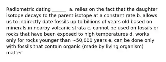 Radiometric dating ______. a. relies on the fact that the daughter isotope decays to the parent isotope at a constant rate b. allows us to indirectly date fossils up to billions of years old based on minerals in nearby volcanic strata c. cannot be used on fossils or rocks that have been exposed to high temperatures d. works only for rocks younger than ~50,000 years e. can be done only with fossils that contain organic (made by living organism) matter